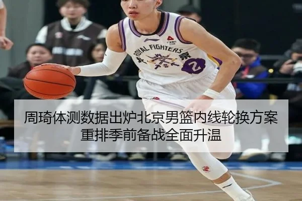 周琦体测数据出炉北京男篮内线轮换方案重排季前备战全面升温